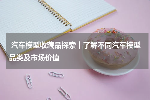  汽车模型收藏品探索｜了解不同汽车模型品类及市场价值