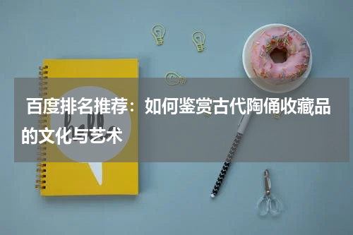  百度排名推荐：如何鉴赏古代陶俑收藏品的文化与艺术