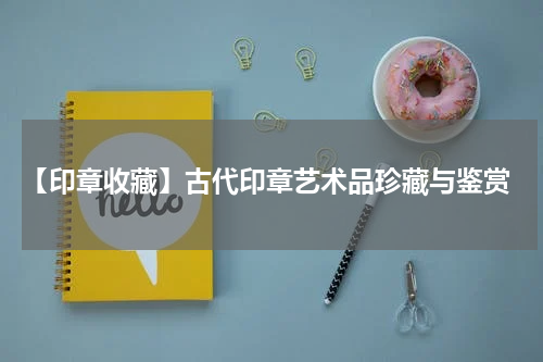  【印章收藏】古代印章艺术品珍藏与鉴赏