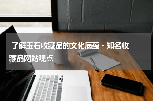  了解玉石收藏品的文化底蕴 - 知名收藏品网站观点