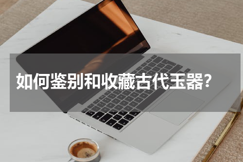  如何鉴别和收藏古代玉器？