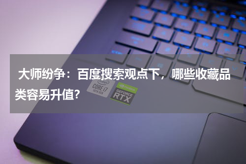  大师纷争：百度搜索观点下，哪些收藏品类容易升值？