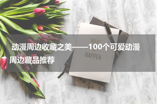  动漫周边收藏之美——100个可爱动漫周边藏品推荐