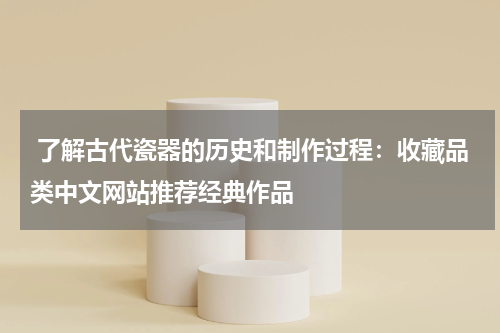  了解古代瓷器的历史和制作过程：收藏品类中文网站推荐经典作品
