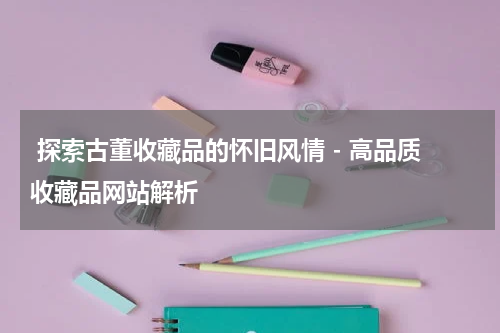  探索古董收藏品的怀旧风情 - 高品质收藏品网站解析