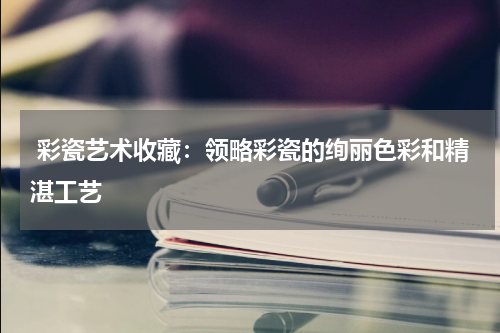  彩瓷艺术收藏：领略彩瓷的绚丽色彩和精湛工艺