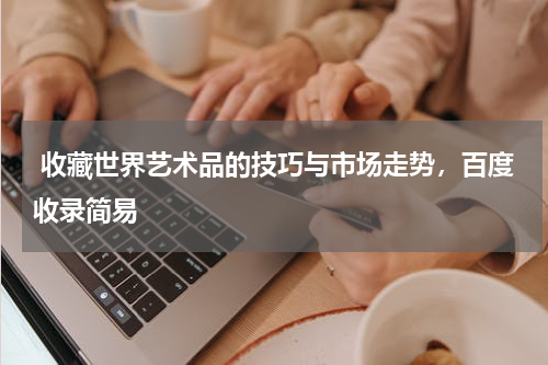  收藏世界艺术品的技巧与市场走势，百度收录简易