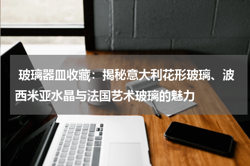  玻璃器皿收藏：揭秘意大利花形玻璃、波西米亚水晶与法国艺术玻璃的魅力