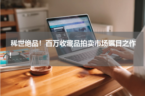  稀世绝品！百万收藏品拍卖市场瞩目之作！
