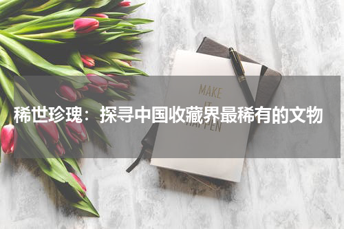  稀世珍瑰：探寻中国收藏界最稀有的文物