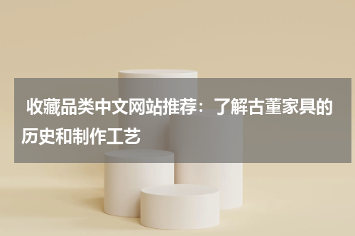  收藏品类中文网站推荐：了解古董家具的历史和制作工艺