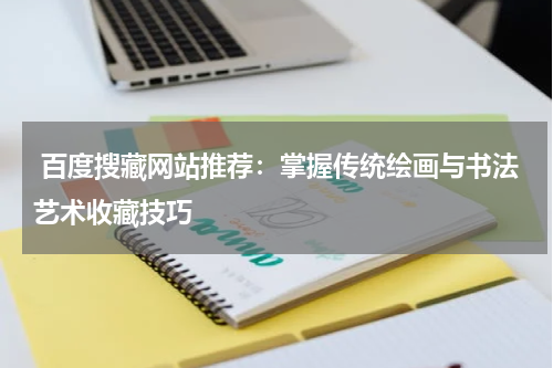  百度搜藏网站推荐：掌握传统绘画与书法艺术收藏技巧