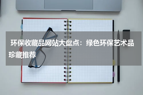  环保收藏品网站大盘点：绿色环保艺术品珍藏推荐