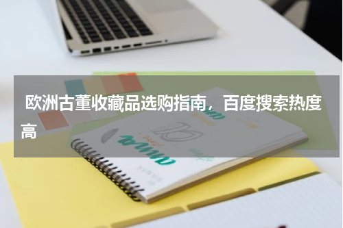  欧洲古董收藏品选购指南，百度搜索热度高