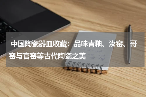  中国陶瓷器皿收藏：品味青釉、汝窑、哥窑与官窑等古代陶瓷之美