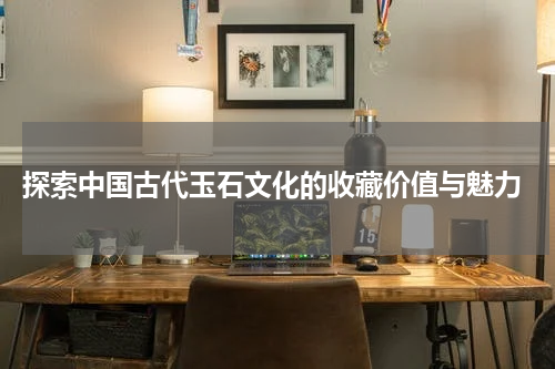  探索中国古代玉石文化的收藏价值与魅力