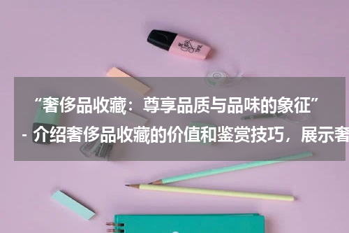  “奢侈品收藏：尊享品质与品味的象征”- 介绍奢侈品收藏的价值和鉴赏技巧，展示奢侈品收藏品的独特之处。