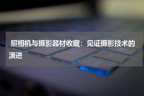  照相机与摄影器材收藏：见证摄影技术的演进