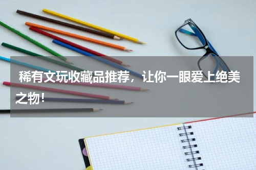  稀有文玩收藏品推荐，让你一眼爱上绝美之物！