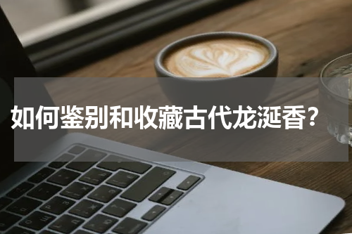  如何鉴别和收藏古代龙涎香？