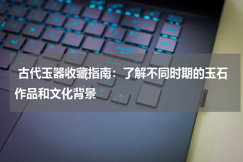  古代玉器收藏指南：了解不同时期的玉石作品和文化背景