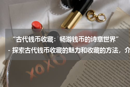 “古代钱币收藏：畅游钱币的诗意世界”- 探索古代钱币收藏的魅力和收藏的方法，介绍不同类型的古代钱币。