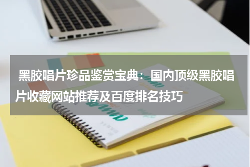  黑胶唱片珍品鉴赏宝典：国内顶级黑胶唱片收藏网站推荐及百度排名技巧