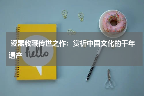  瓷器收藏传世之作：赏析中国文化的千年遗产