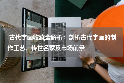 古代字画收藏全解析：剖析古代字画的制作工艺、传世名家及市场前景