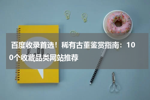  百度收录首选！稀有古董鉴赏指南：100个收藏品类网站推荐