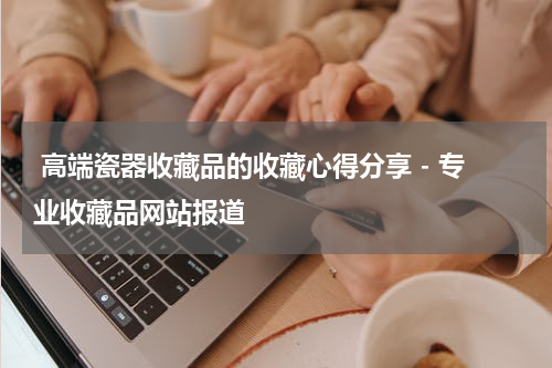  高端瓷器收藏品的收藏心得分享 - 专业收藏品网站报道