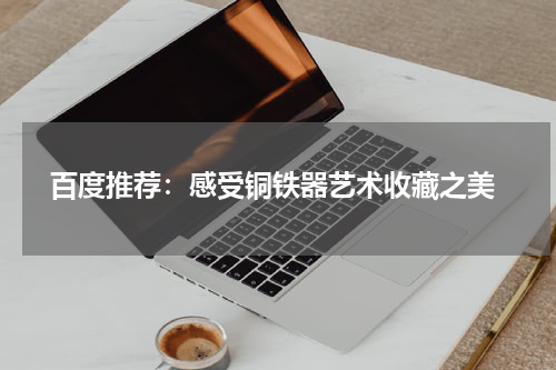  百度推荐：感受铜铁器艺术收藏之美