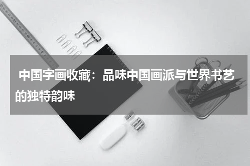 中国字画收藏：品味中国画派与世界书艺的独特韵味