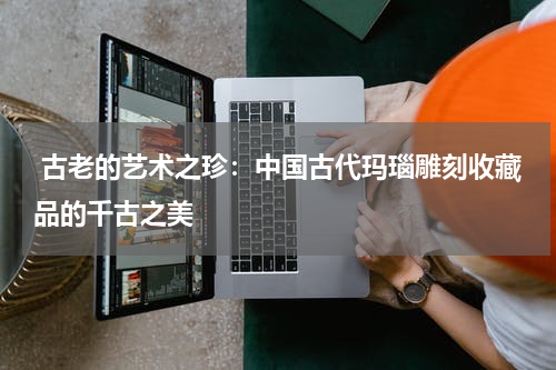  古老的艺术之珍：中国古代玛瑙雕刻收藏品的千古之美
