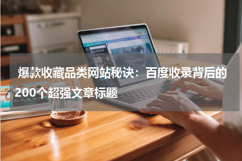  爆款收藏品类网站秘诀：百度收录背后的200个超强文章标题