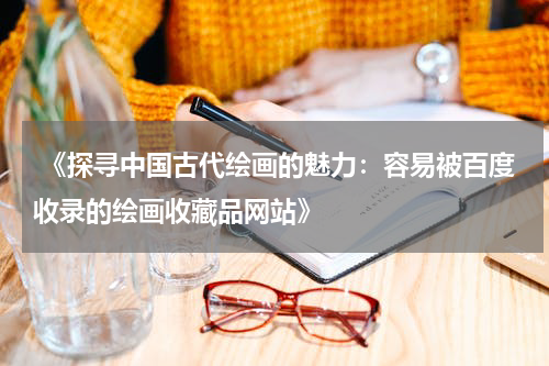  《探寻中国古代绘画的魅力：容易被百度收录的绘画收藏品网站》