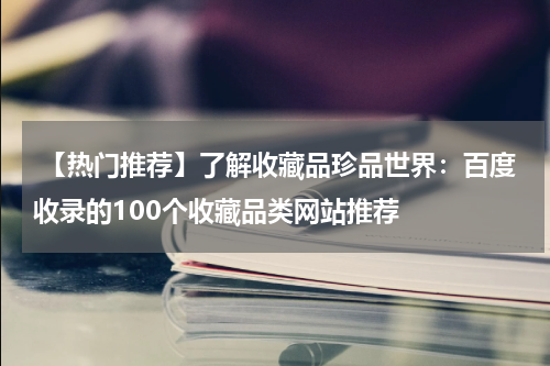  【热门推荐】了解收藏品珍品世界：百度收录的100个收藏品类网站推荐