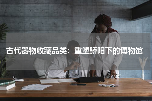  古代器物收藏品类：重塑骄阳下的博物馆