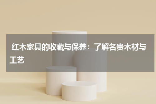  红木家具的收藏与保养：了解名贵木材与工艺