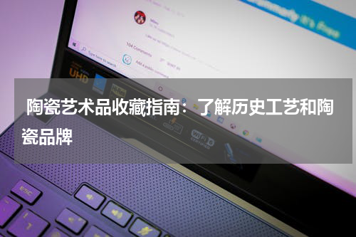  陶瓷艺术品收藏指南：了解历史工艺和陶瓷品牌