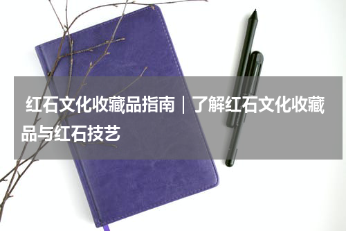 红石文化收藏品指南｜了解红石文化收藏品与红石技艺