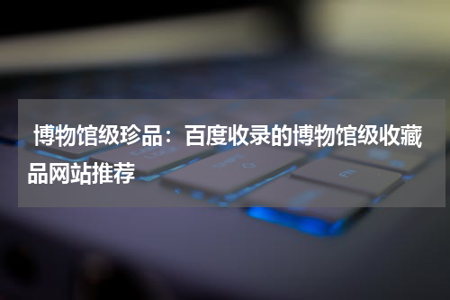  博物馆级珍品：百度收录的博物馆级收藏品网站推荐