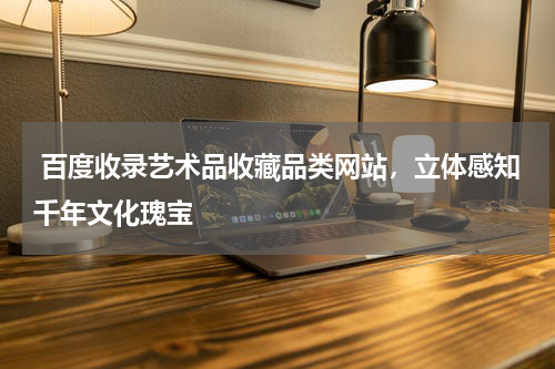  百度收录艺术品收藏品类网站，立体感知千年文化瑰宝 