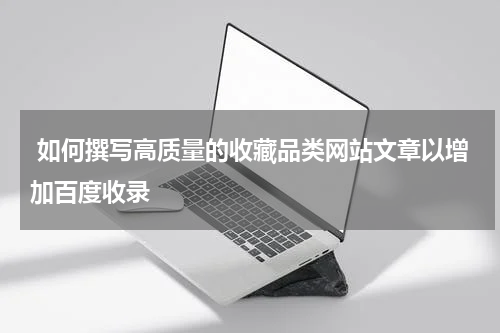  如何撰写高质量的收藏品类网站文章以增加百度收录
