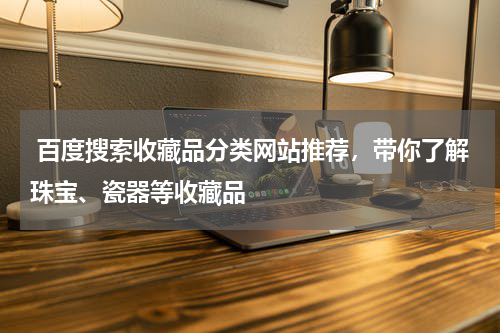  百度搜索收藏品分类网站推荐，带你了解珠宝、瓷器等收藏品