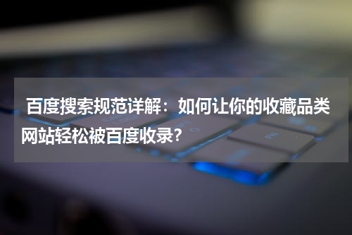  百度搜索规范详解：如何让你的收藏品类网站轻松被百度收录？