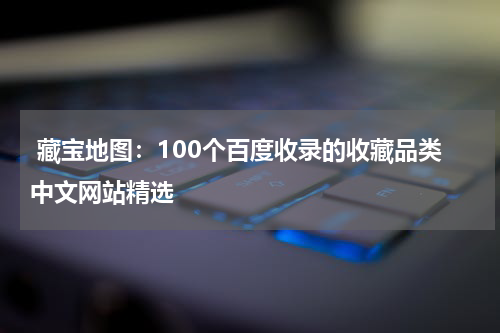  藏宝地图：100个百度收录的收藏品类中文网站精选