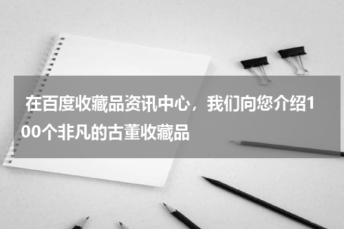  在百度收藏品资讯中心，我们向您介绍100个非凡的古董收藏品
