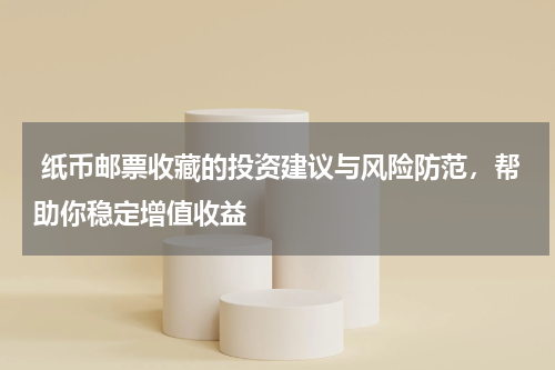  纸币邮票收藏的投资建议与风险防范，帮助你稳定增值收益