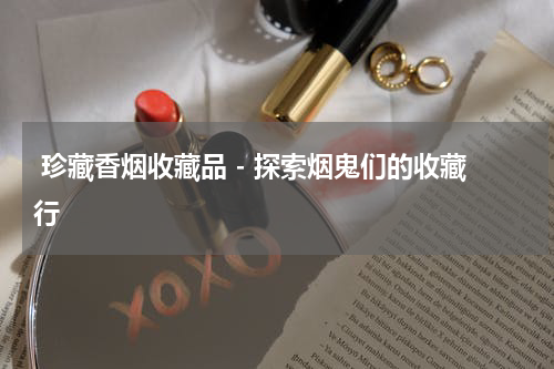  珍藏香烟收藏品 - 探索烟鬼们的收藏行